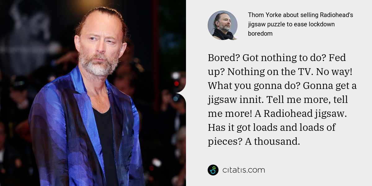 Thom Yorke: Bored? Got nothing to do? Fed up? Nothing on the TV. No way! What you gonna do? Gonna get a jigsaw innit. Tell me more, tell me more! A Radiohead jigsaw. Has it got loads and loads of pieces? A thousand.