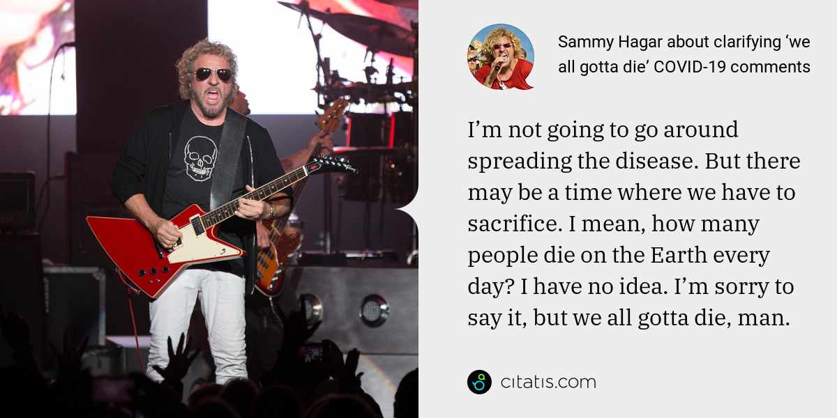 Sammy Hagar: I’m not going to go around spreading the disease. But there may be a time where we have to sacrifice. I mean, how many people die on the Earth every day? I have no idea. I’m sorry to say it, but we all gotta die, man.