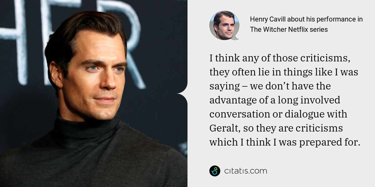 Henry Cavill: I think any of those criticisms, they often lie in things like I was saying – we don’t have the advantage of a long involved conversation or dialogue with Geralt, so they are criticisms which I think I was prepared for.