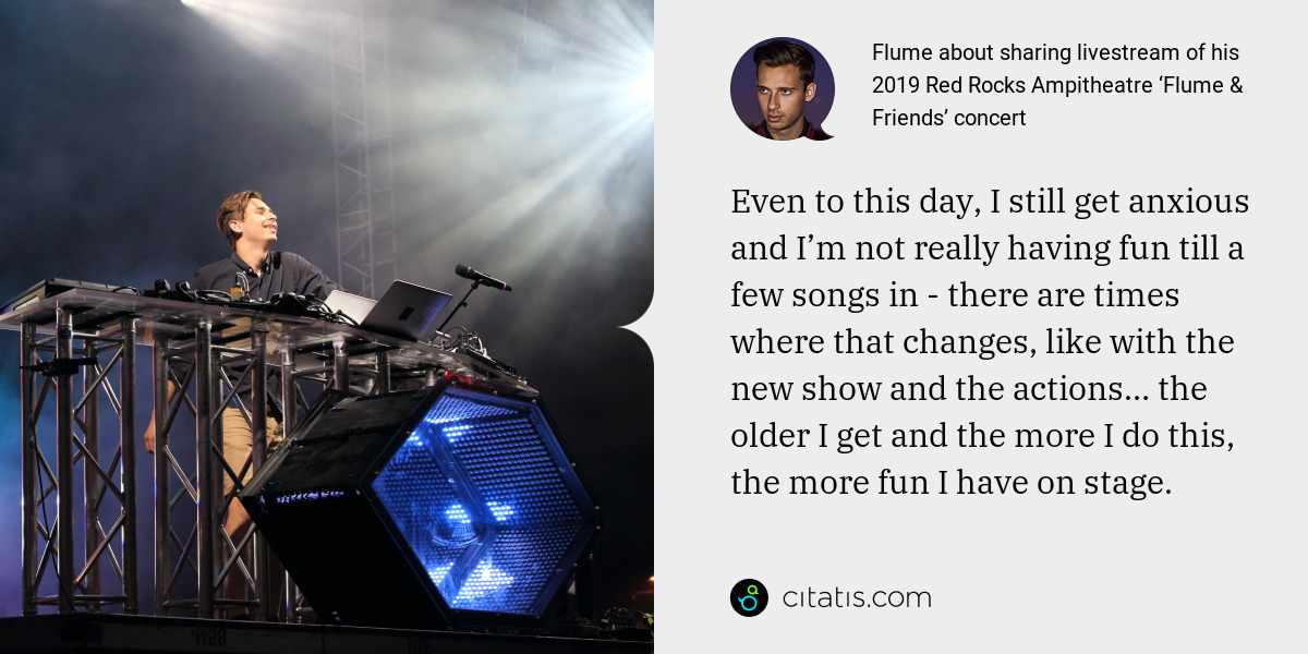 Flume: Even to this day, I still get anxious and I’m not really having fun till a few songs in - there are times where that changes, like with the new show and the actions… the older I get and the more I do this, the more fun I have on stage.