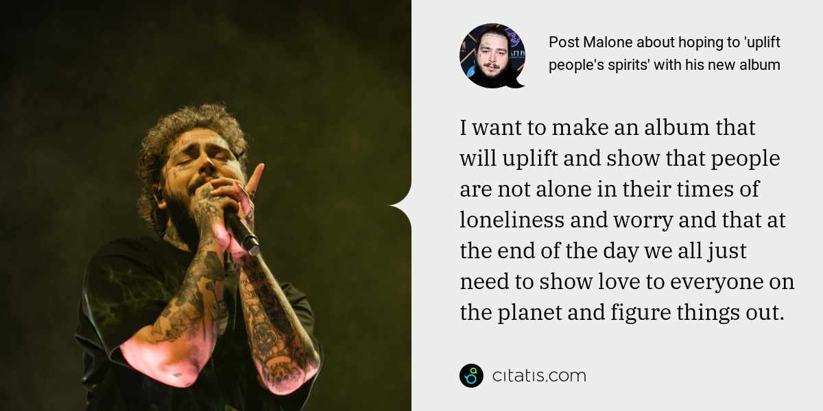 Post Malone: I want to make an album that will uplift and show that people are not alone in their times of loneliness and worry and that at the end of the day we all just need to show love to everyone on the planet and figure things out.