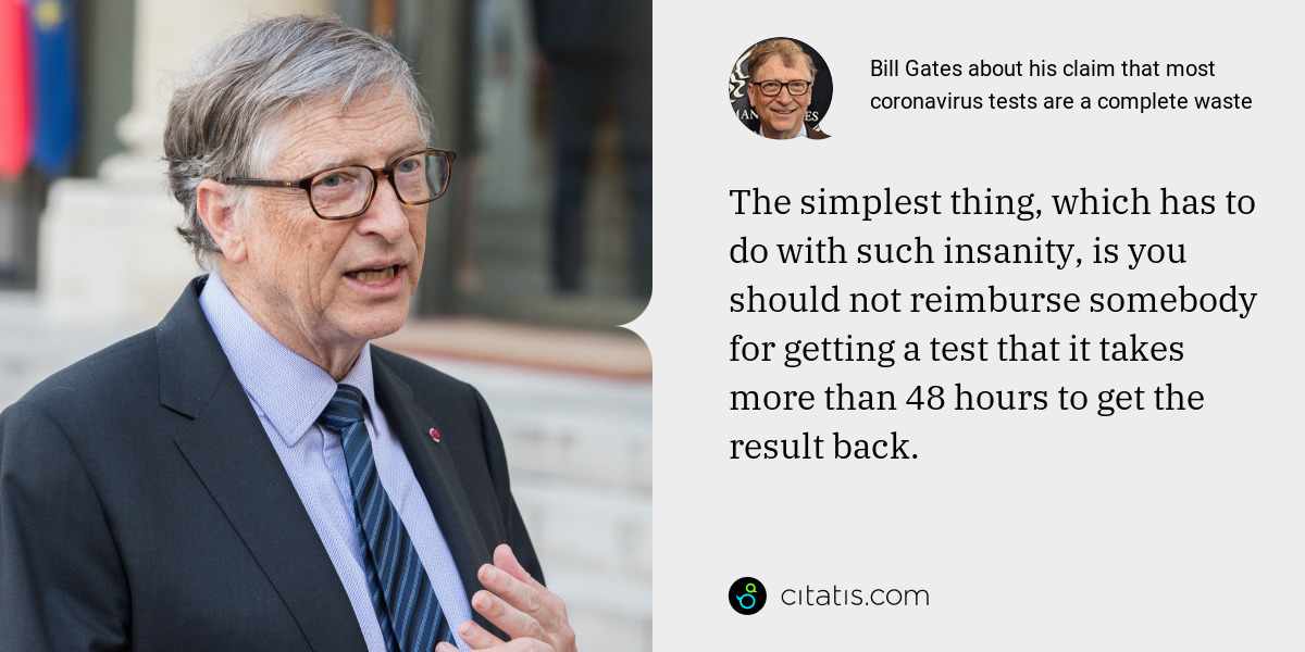 Bill Gates: The simplest thing, which has to do with such insanity, is you should not reimburse somebody for getting a test that it takes more than 48 hours to get the result back.