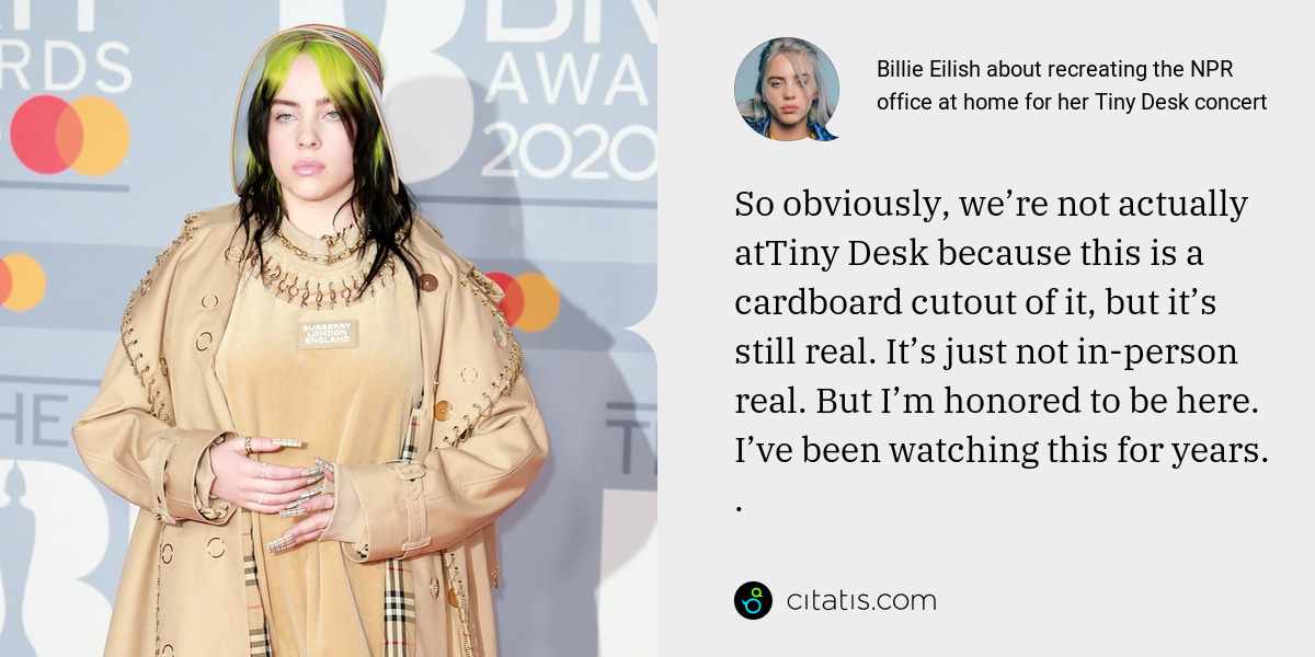 Billie Eilish: So obviously, we’re not actually atTiny Desk because this is a cardboard cutout of it, but it’s still real. It’s just not in-person real. But I’m honored to be here. I’ve been watching this for years. .