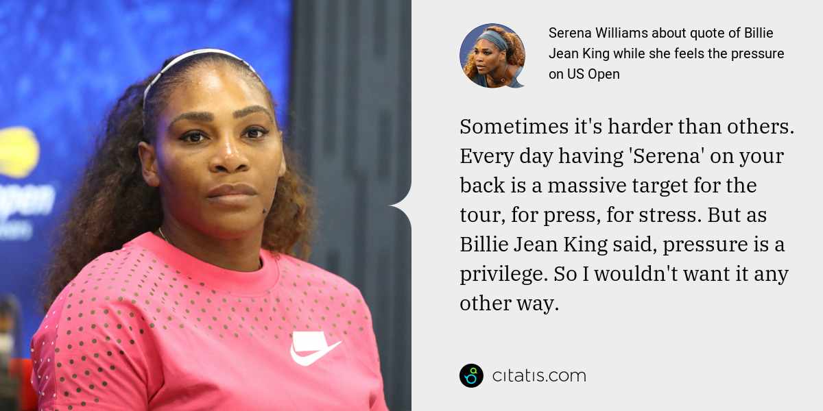 Serena Williams: Sometimes it's harder than others. Every day having 'Serena' on your back is a massive target for the tour, for press, for stress. But as Billie Jean King said, pressure is a privilege. So I wouldn't want it any other way.