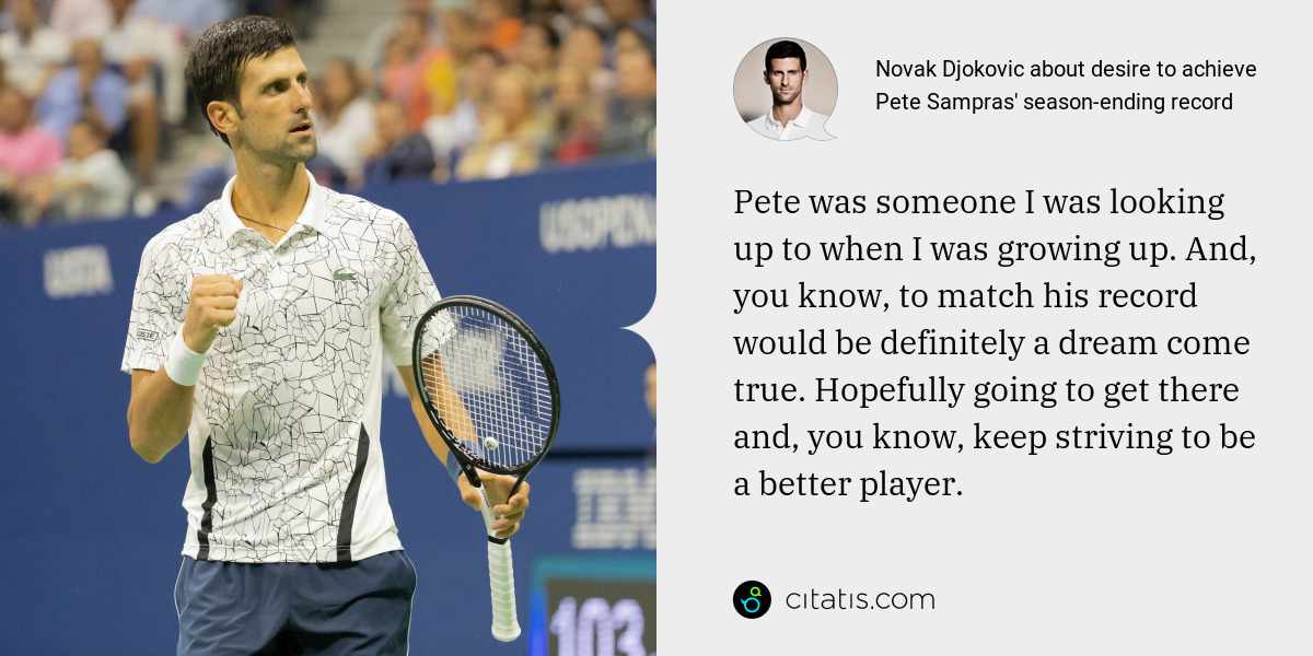 Novak Djokovic: Pete was someone I was looking up to when I was growing up. And, you know, to match his record would be definitely a dream come true. Hopefully going to get there and, you know, keep striving to be a better player.