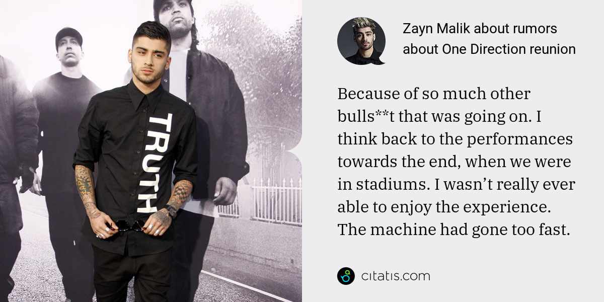 Zayn Malik: Because of so much other bulls**t that was going on. I think back to the performances towards the end, when we were in stadiums. I wasn’t really ever able to enjoy the experience. The machine had gone too fast.