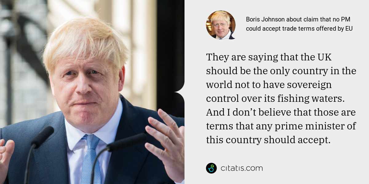 Boris Johnson: They are saying that the UK should be the only country in the world not to have sovereign control over its fishing waters. And I don’t believe that those are terms that any prime minister of this country should accept.