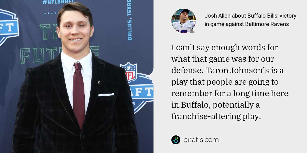Josh Allen: I can’t say enough words for what that game was for our defense. Taron Johnson’s is a play that people are going to remember for a long time here in Buffalo, potentially a franchise-altering play.