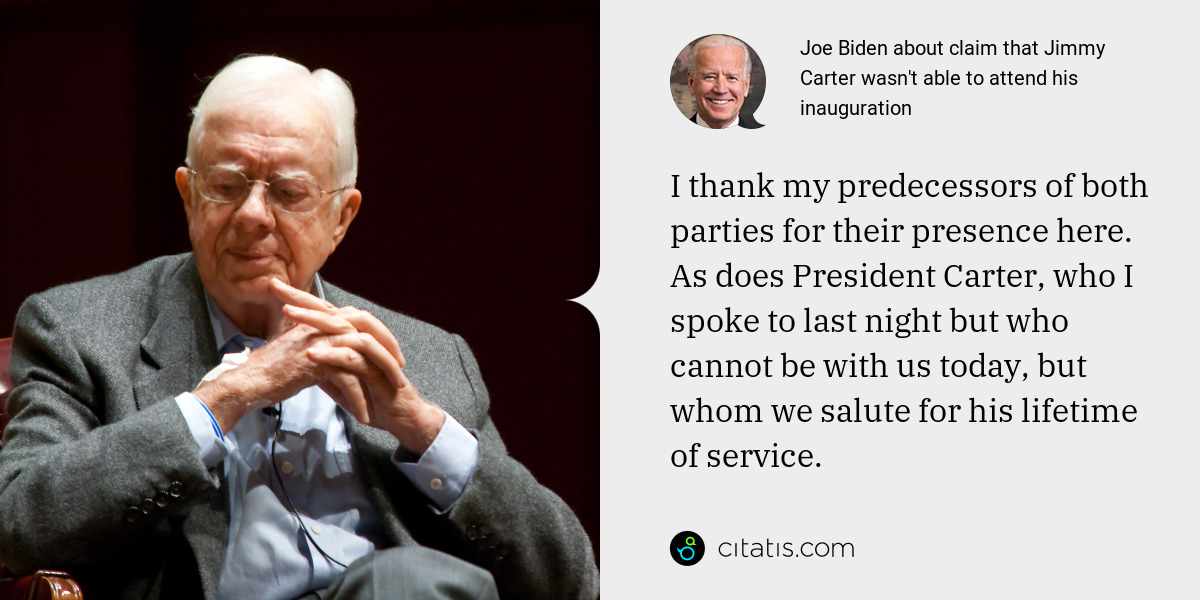 Joe Biden: I thank my predecessors of both parties for their presence here. As does President Carter, who I spoke to last night but who cannot be with us today, but whom we salute for his lifetime of service.
