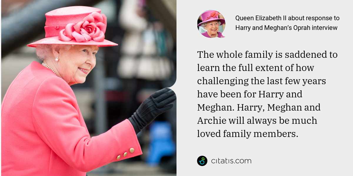 Queen Elizabeth II: The whole family is saddened to learn the full extent of how challenging the last few years have been for Harry and Meghan. Harry, Meghan and Archie will always be much loved family members.