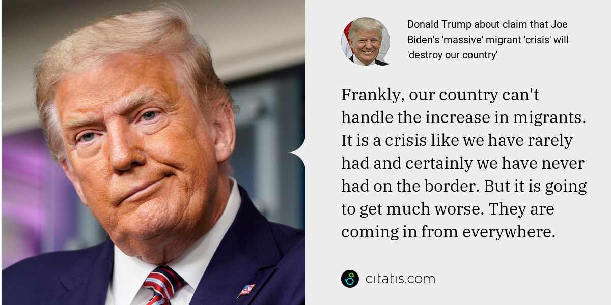 Donald Trump: Frankly, our country can't handle the increase in migrants. It is a crisis like we have rarely had and certainly we have never had on the border. But it is going to get much worse. They are coming in from everywhere.