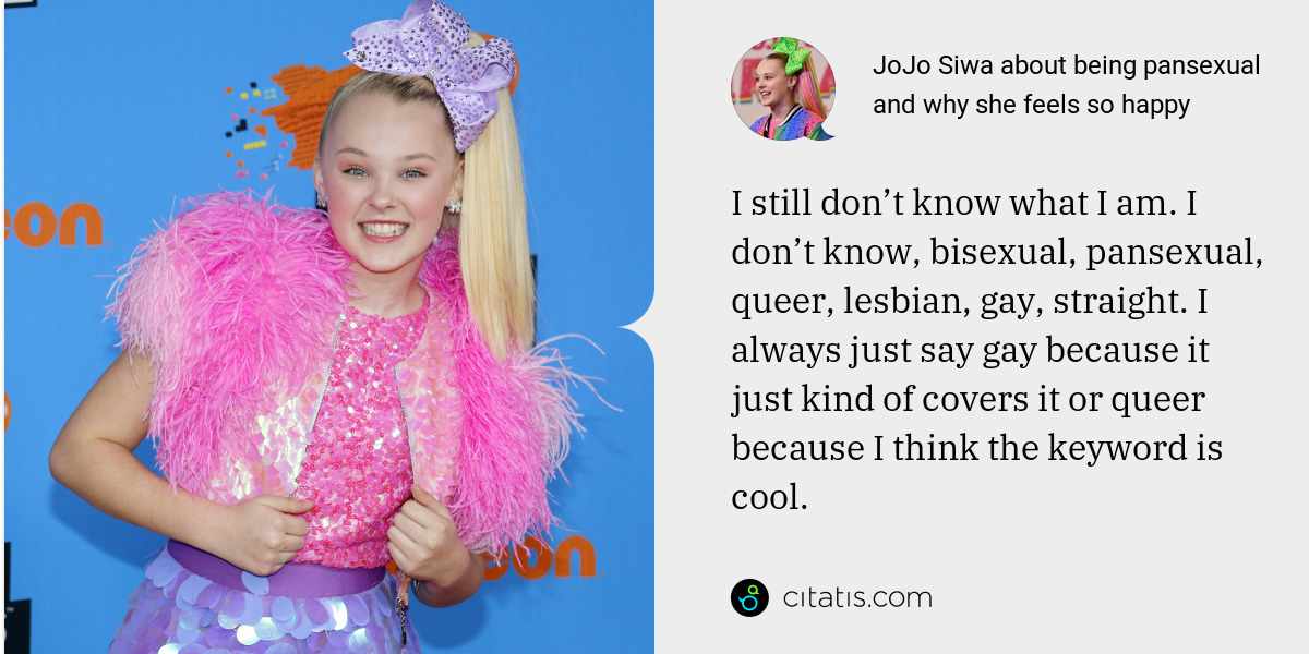 JoJo Siwa: I still don’t know what I am. I don’t know, bisexual, pansexual, queer, lesbian, gay, straight. I always just say gay because it just kind of covers it or queer because I think the keyword is cool.