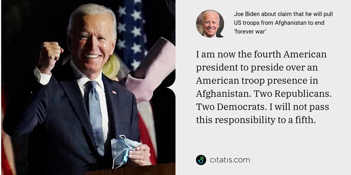 Joe Biden: I am now the fourth American president to preside over an American troop presence in Afghanistan. Two Republicans. Two Democrats. I will not pass this responsibility to a fifth.