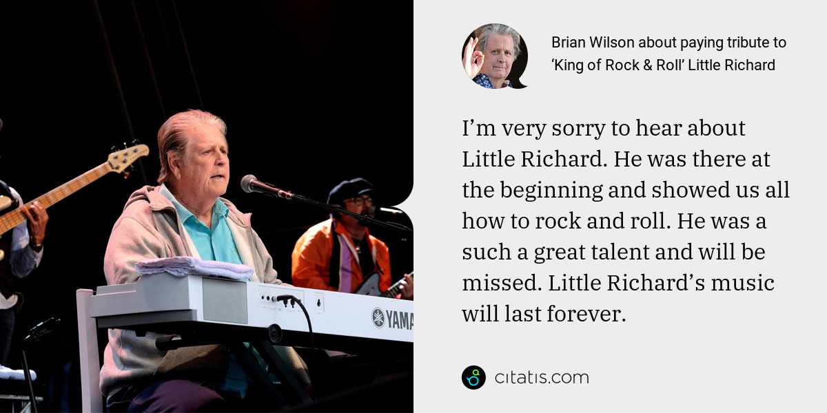 Brian Wilson: I’m very sorry to hear about Little Richard. He was there at the beginning and showed us all how to rock and roll. He was a such a great talent and will be missed. Little Richard’s music will last forever.