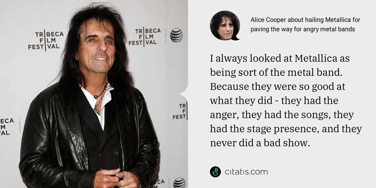 Alice Cooper: I always looked at Metallica as being sort of the metal band. Because they were so good at what they did - they had the anger, they had the songs, they had the stage presence, and they never did a bad show.