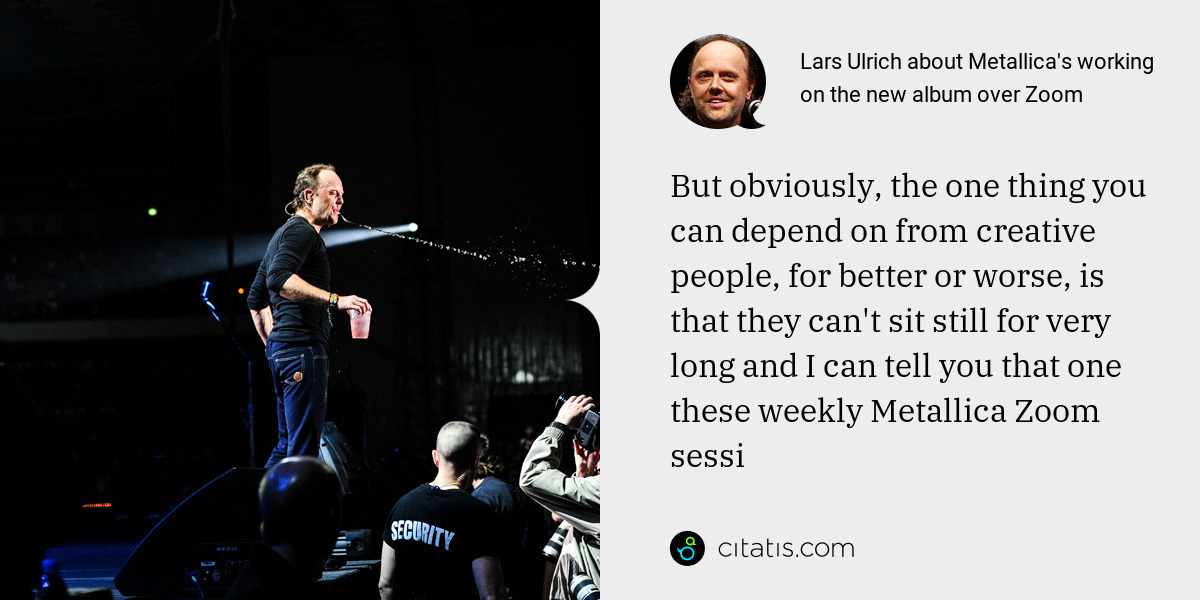 Lars Ulrich: But obviously, the one thing you can depend on from creative people, for better or worse, is that they can't sit still for very long and I can tell you that one these weekly Metallica Zoom sessi