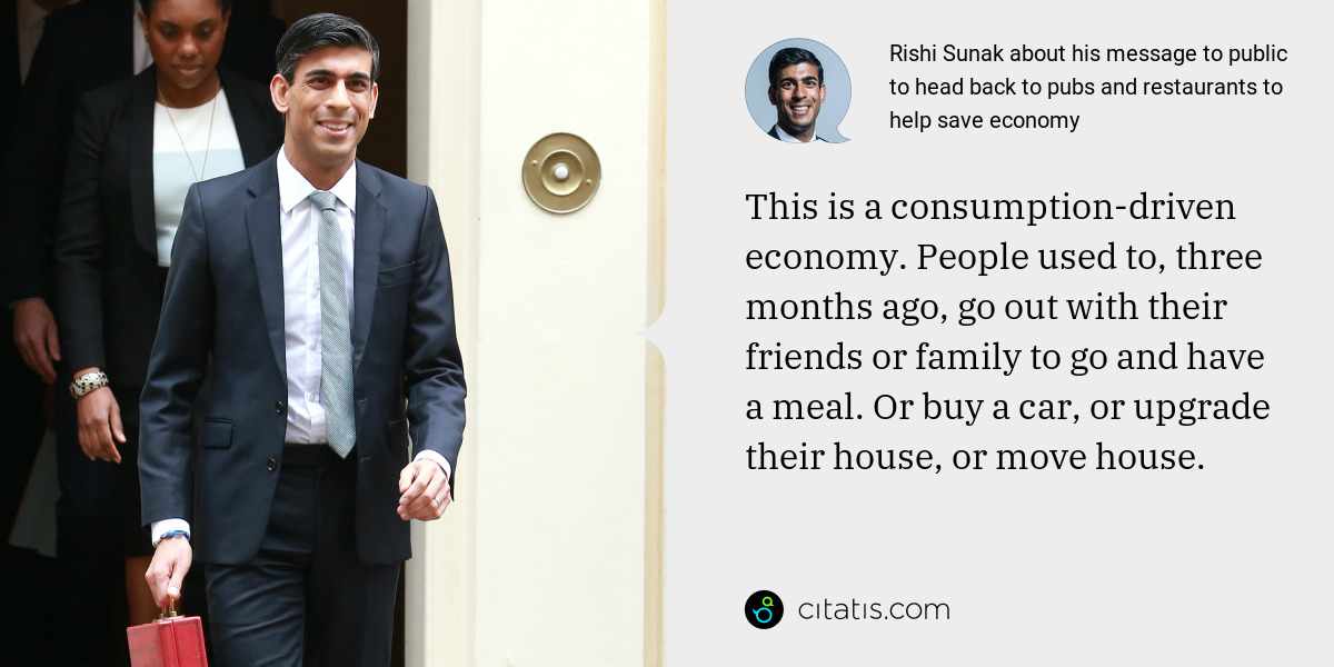 Rishi Sunak: This is a consumption-driven economy. People used to, three months ago, go out with their friends or family to go and have a meal. Or buy a car, or upgrade their house, or move house.