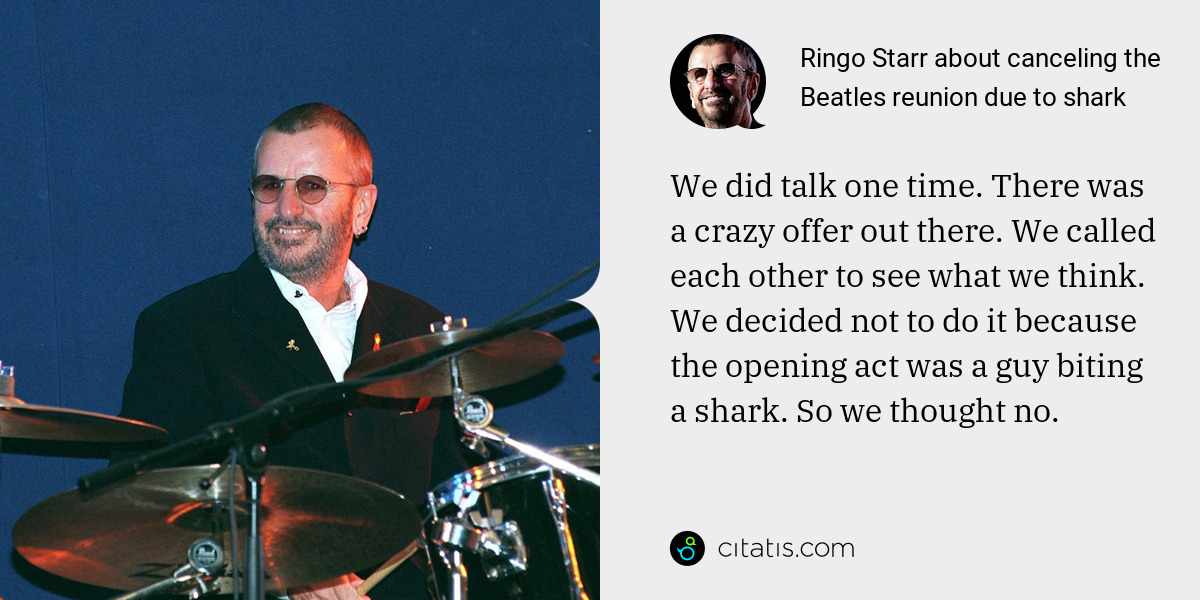 Ringo Starr: We did talk one time. There was a crazy offer out there. We called each other to see what we think. We decided not to do it because the opening act was a guy biting a shark. So we thought no.