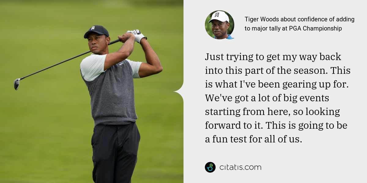 Tiger Woods: Just trying to get my way back into this part of the season. This is what I've been gearing up for. We've got a lot of big events starting from here, so looking forward to it. This is going to be a fun test for all of us.