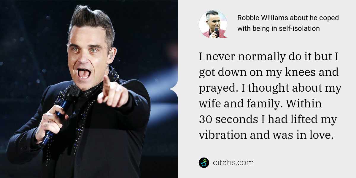 Robbie Williams: I never normally do it but I got down on my knees and prayed. I thought about my wife and family. Within 30 seconds I had lifted my vibration and was in love.