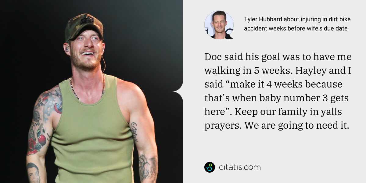 Tyler Hubbard: Doc said his goal was to have me walking in 5 weeks. Hayley and I said “make it 4 weeks because that’s when baby number 3 gets here”. Keep our family in yalls prayers. We are going to need it.