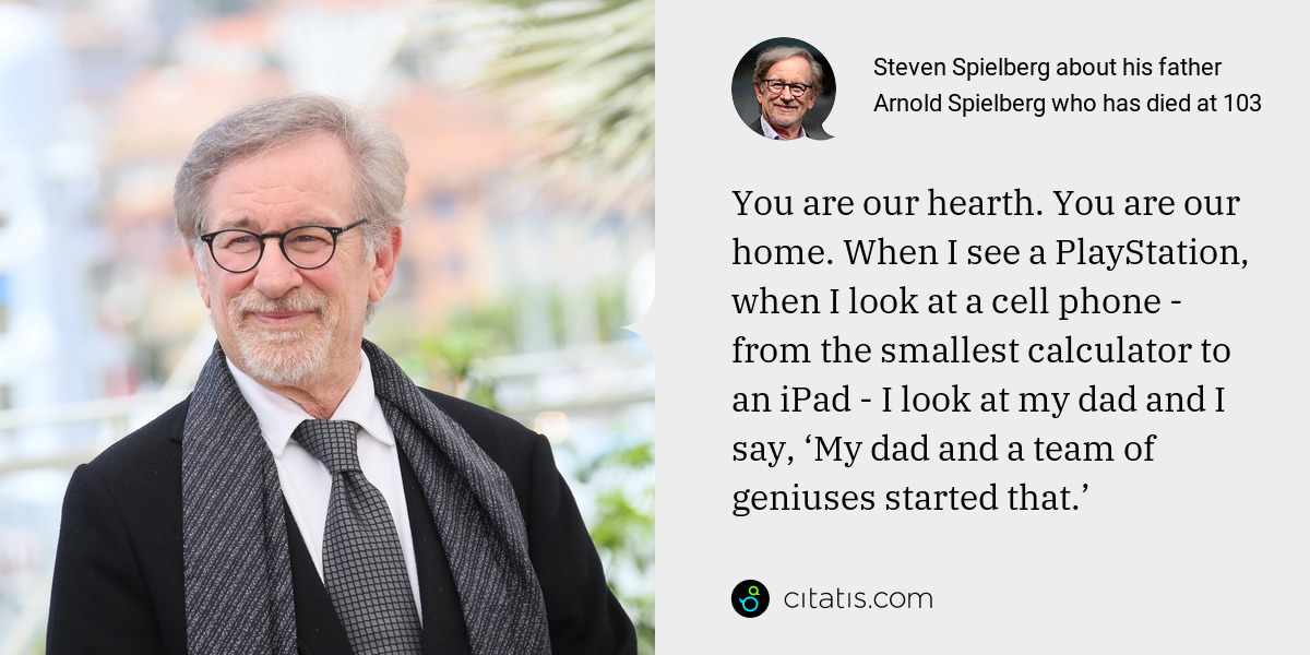 Steven Spielberg: You are our hearth. You are our home. When I see a PlayStation, when I look at a cell phone - from the smallest calculator to an iPad - I look at my dad and I say, ‘My dad and a team of geniuses started that.’