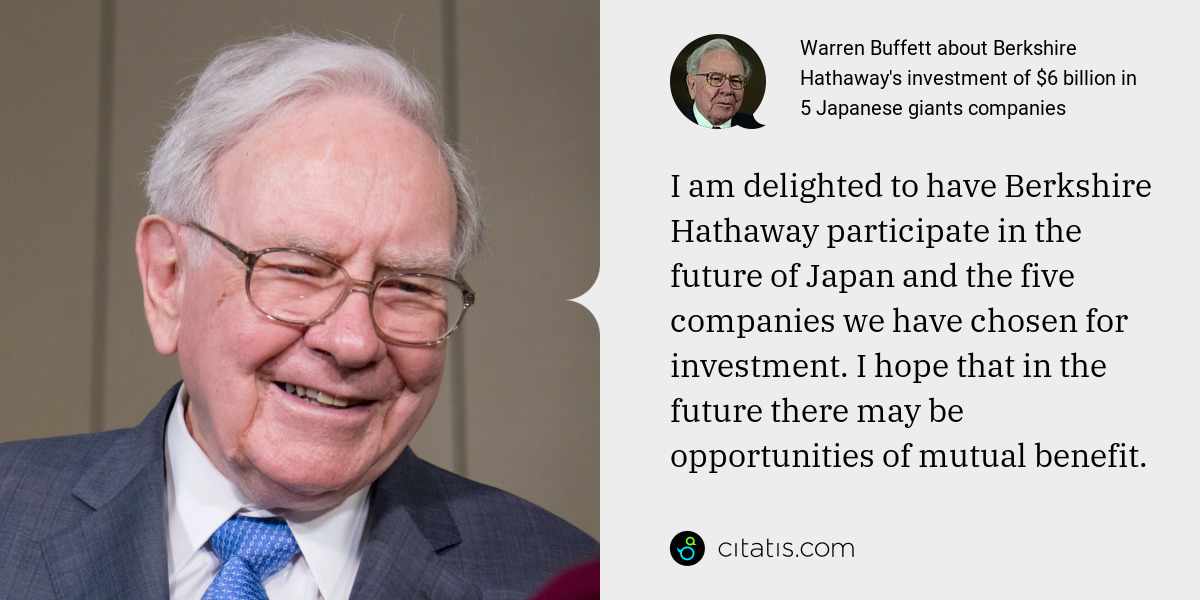 Warren Buffett: I am delighted to have Berkshire Hathaway participate in the future of Japan and the five companies we have chosen for investment. I hope that in the future there may be opportunities of mutual benefit.