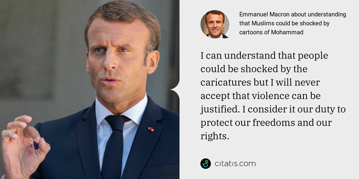 Emmanuel Macron: I can understand that people could be shocked by the caricatures but I will never accept that violence can be justified. I consider it our duty to protect our freedoms and our rights.