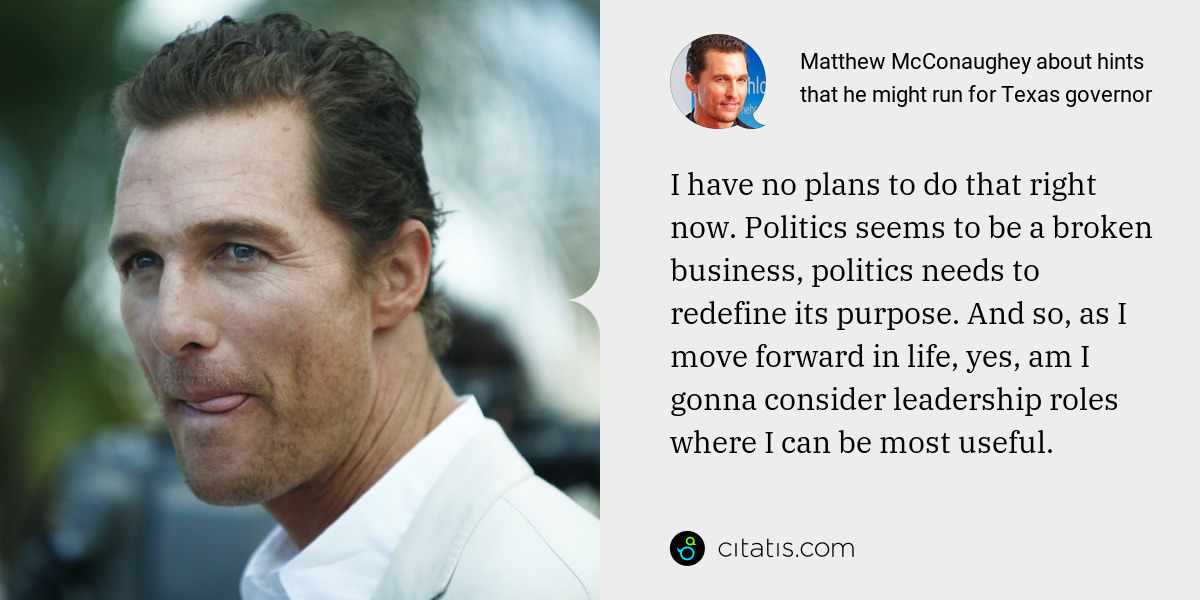Matthew McConaughey: I have no plans to do that right now. Politics seems to be a broken business, politics needs to redefine its purpose. And so, as I move forward in life, yes, am I gonna consider leadership roles where I can be most useful.
