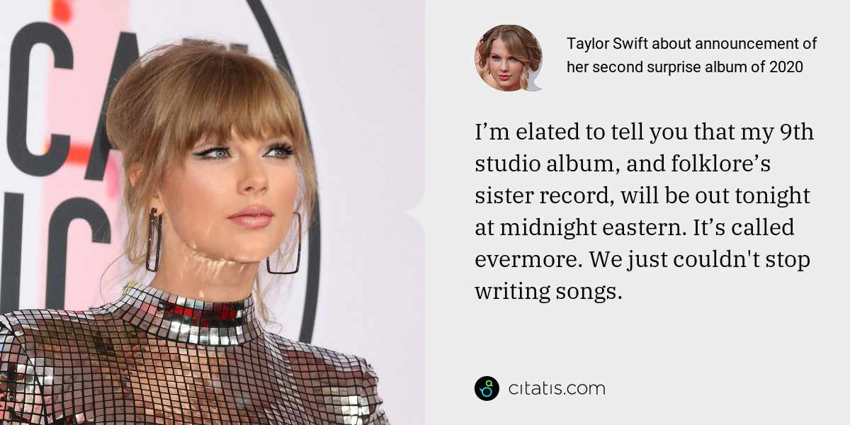 Taylor Swift: I’m elated to tell you that my 9th studio album, and folklore’s sister record, will be out tonight at midnight eastern. It’s called evermore. We just couldn't stop writing songs.