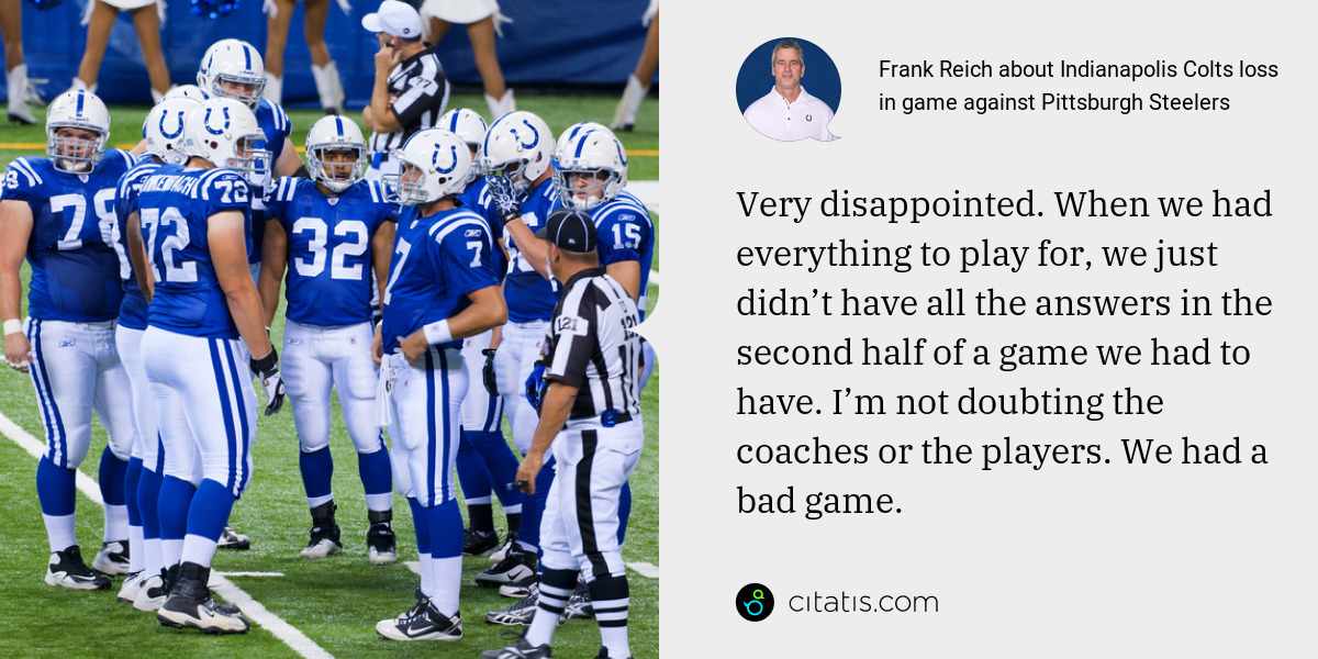 Frank Reich: Very disappointed. When we had everything to play for, we just didn’t have all the answers in the second half of a game we had to have. I’m not doubting the coaches or the players. We had a bad game.
