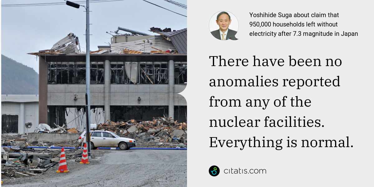 Yoshihide Suga: There have been no anomalies reported from any of the nuclear facilities. Everything is normal.