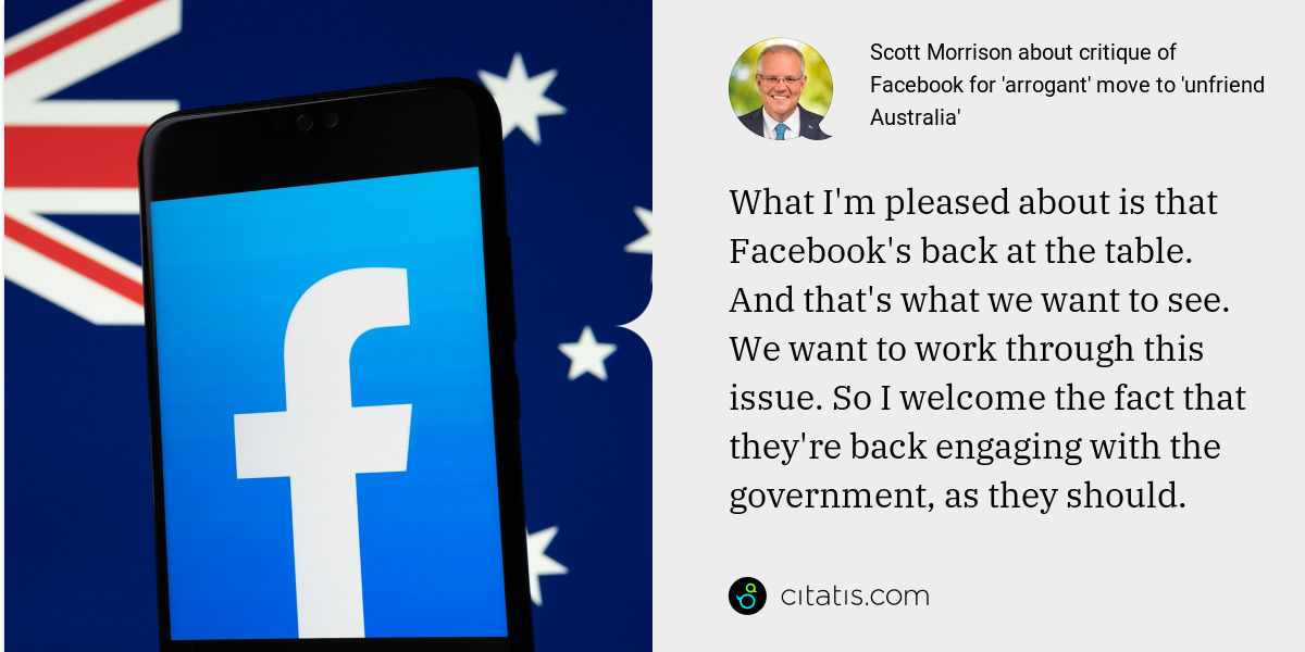 Scott Morrison: What I'm pleased about is that Facebook's back at the table. And that's what we want to see. We want to work through this issue. So I welcome the fact that they're back engaging with the government, as they should.