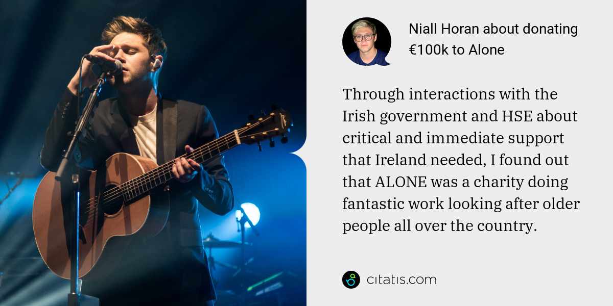 Niall Horan: Through interactions with the Irish government and HSE about critical and immediate support that Ireland needed, I found out that ALONE was a charity doing fantastic work looking after older people all over the country.