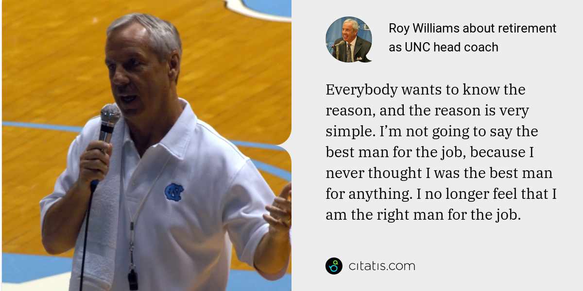 Roy Williams: Everybody wants to know the reason, and the reason is very simple. I’m not going to say the best man for the job, because I never thought I was the best man for anything. I no longer feel that I am the right man for the job.