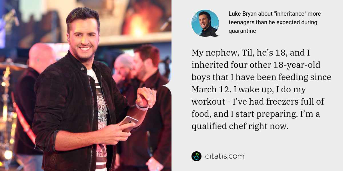 Luke Bryan: My nephew, Til, he’s 18, and I inherited four other 18-year-old boys that I have been feeding since March 12. I wake up, I do my workout - I’ve had freezers full of food, and I start preparing. I’m a qualified chef right now.