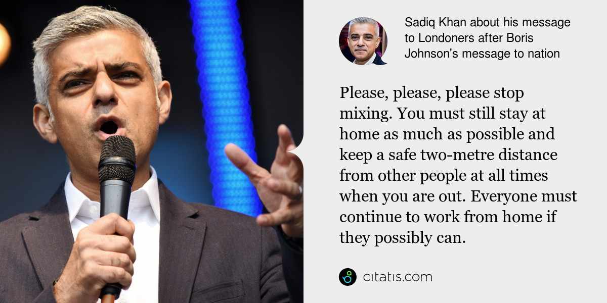 Sadiq Khan: Please, please, please stop mixing. You must still stay at home as much as possible and keep a safe two-metre distance from other people at all times when you are out. Everyone must continue to work from home if they possibly can.