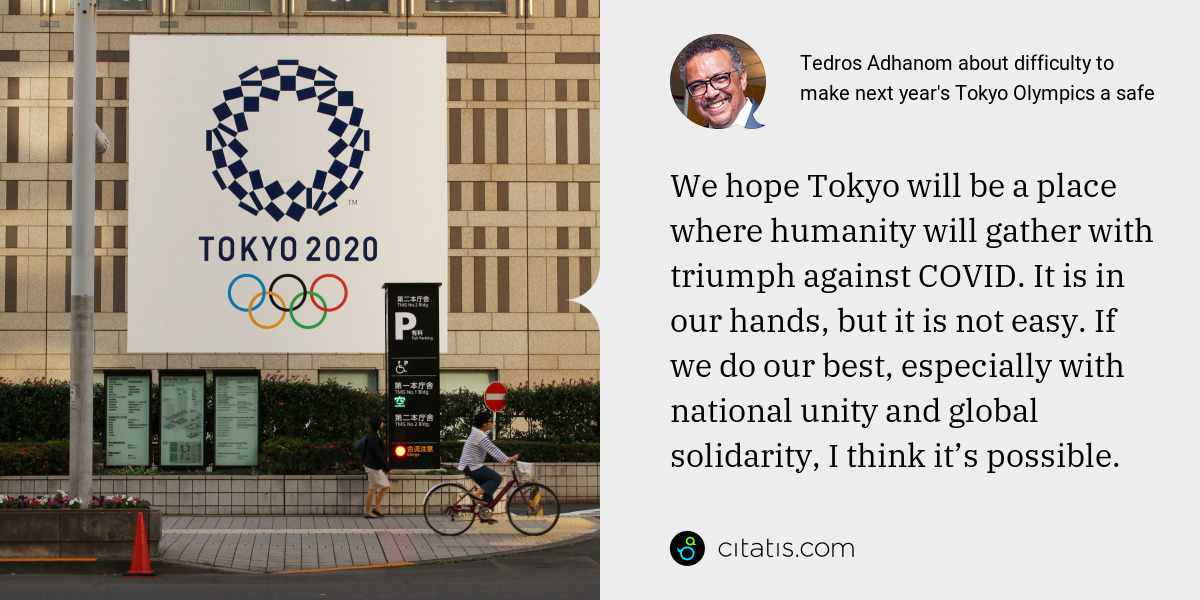 Tedros Adhanom: We hope Tokyo will be a place where humanity will gather with triumph against COVID. It is in our hands, but it is not easy. If we do our best, especially with national unity and global solidarity, I think it’s possible.