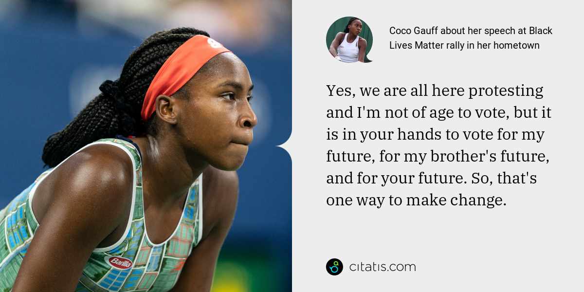 Coco Gauff: Yes, we are all here protesting and I'm not of age to vote, but it is in your hands to vote for my future, for my brother's future, and for your future. So, that's one way to make change.