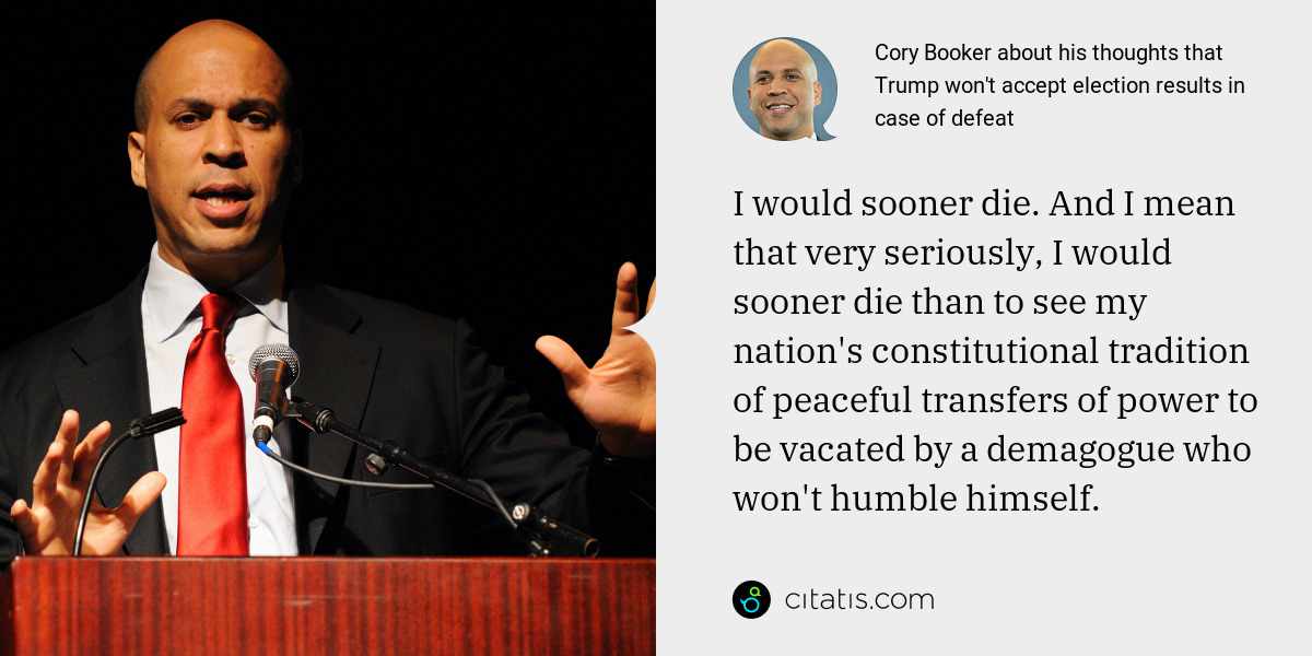 Cory Booker: I would sooner die. And I mean that very seriously, I would sooner die than to see my nation's constitutional tradition of peaceful transfers of power to be vacated by a demagogue who won't humble himself.