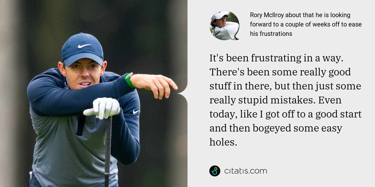 Rory McIlroy: It's been frustrating in a way. There's been some really good stuff in there, but then just some really stupid mistakes. Even today, like I got off to a good start and then bogeyed some easy holes.
