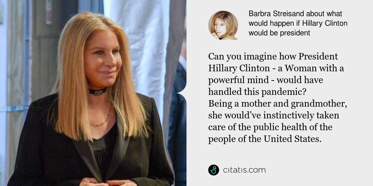 Barbra Streisand: Can you imagine how President Hillary Clinton - a Woman with a powerful mind - would have handled this pandemic? 
Being a mother and grandmother, she would’ve instinctively taken care of the public health of the people of the United States.