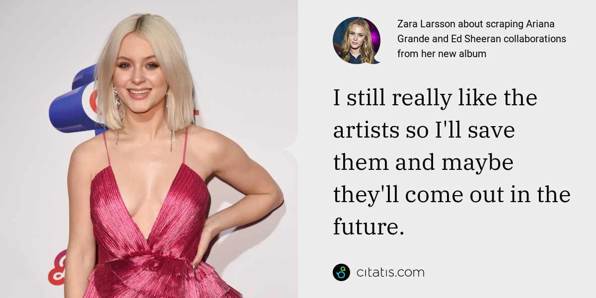 Zara Larsson: I still really like the artists so I'll save them and maybe they'll come out in the future.