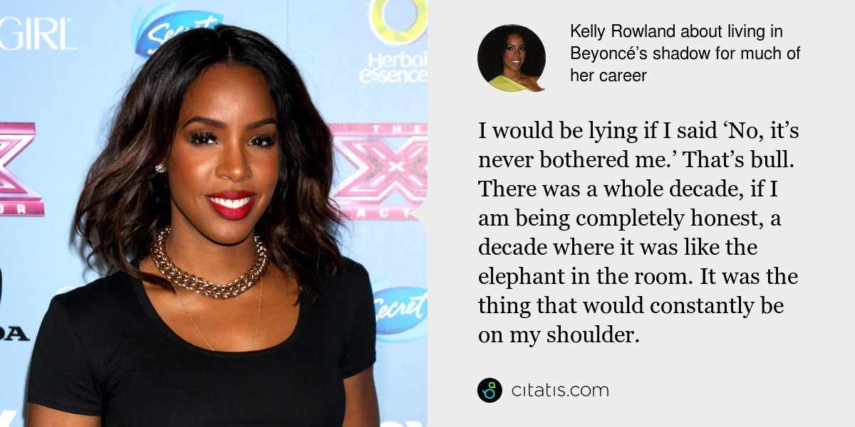 Kelly Rowland: I would be lying if I said ‘No, it’s never bothered me.’ That’s bull. There was a whole decade, if I am being completely honest, a decade where it was like the elephant in the room. It was the thing that would constantly be on my shoulder.