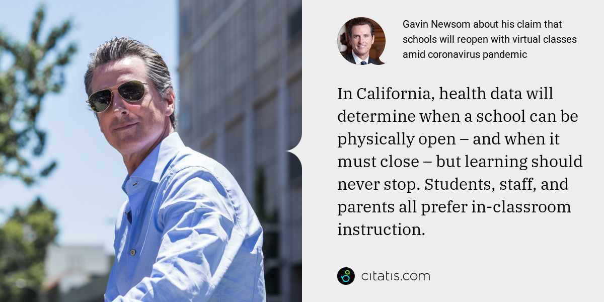 Gavin Newsom: In California, health data will determine when a school can be physically open – and when it must close – but learning should never stop. Students, staff, and parents all prefer in-classroom instruction.