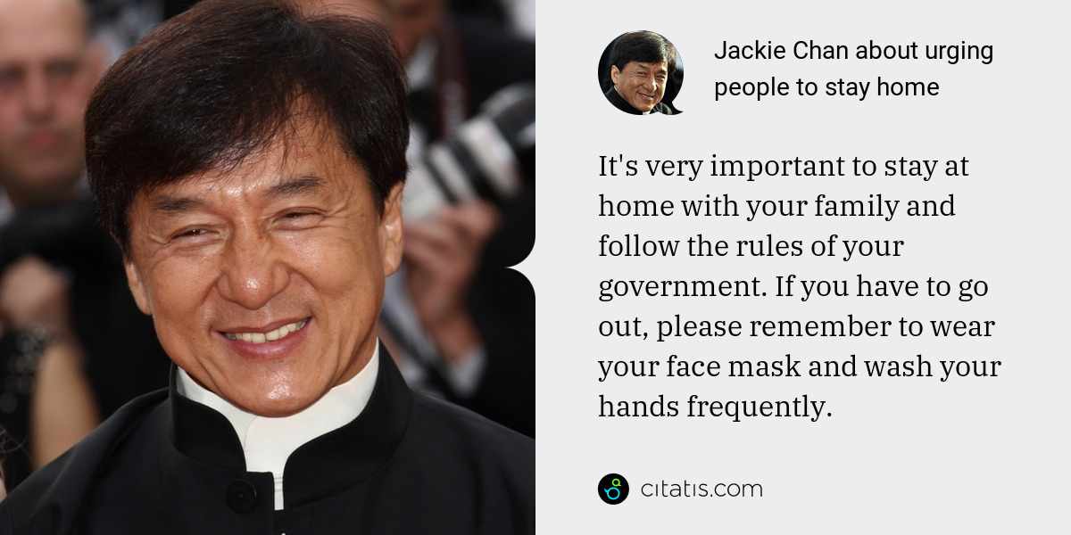 Jackie Chan: It's very important to stay at home with your family and follow the rules of your government. If you have to go out, please remember to wear your face mask and wash your hands frequently.