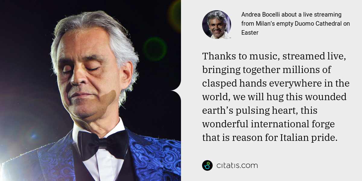Andrea Bocelli: Thanks to music, streamed live, bringing together millions of clasped hands everywhere in the world, we will hug this wounded earth’s pulsing heart, this wonderful international forge that is reason for Italian pride.