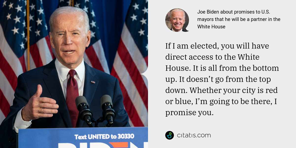 Joe Biden: If I am elected, you will have direct access to the White House. It is all from the bottom up. It doesn’t go from the top down. Whether your city is red or blue, I’m going to be there, I promise you.