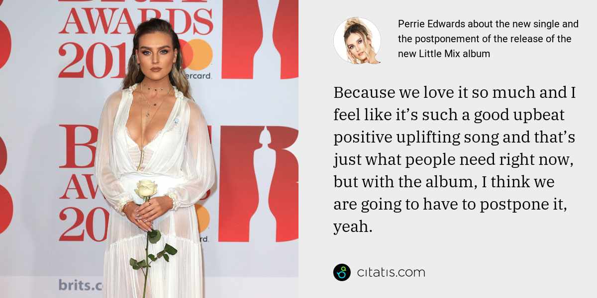 Perrie Edwards: Because we love it so much and I feel like it’s such a good upbeat positive uplifting song and that’s just what people need right now, but with the album, I think we are going to have to postpone it, yeah.