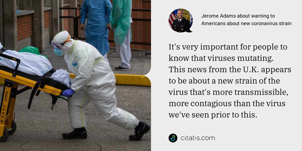 Jerome Adams: It's very important for people to know that viruses mutating. This news from the U.K. appears to be about a new strain of the virus that's more transmissible, more contagious than the virus we've seen prior to this.